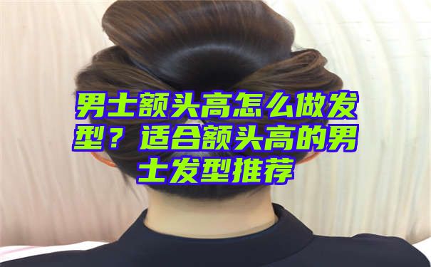 男士额头高怎么做发型？适合额头高的男士发型推荐