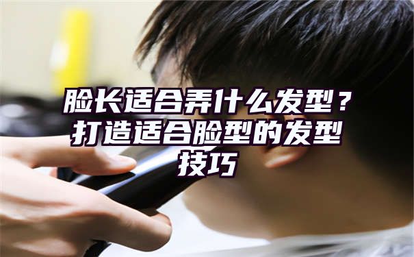 脸长适合弄什么发型？打造适合脸型的发型技巧