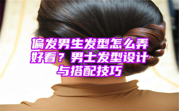 偏发男生发型怎么弄好看？男士发型设计与搭配技巧