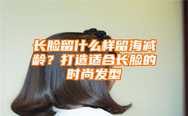 长脸留什么样留海减龄？打造适合长脸的时尚发型