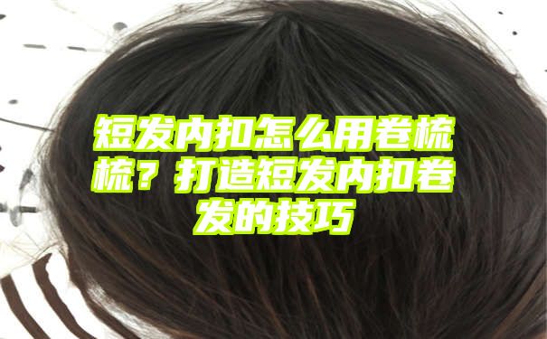 短发内扣怎么用卷梳梳？打造短发内扣卷发的技巧