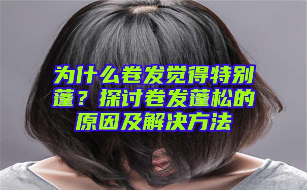 为什么卷发觉得特别蓬？探讨卷发蓬松的原因及解决方法