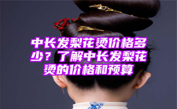 中长发梨花烫价格多少？了解中长发梨花烫的价格和预算