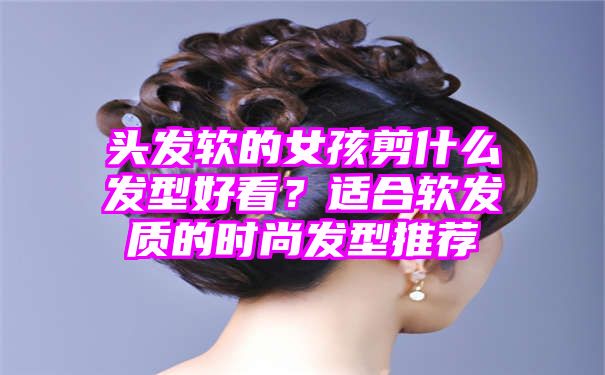 头发软的女孩剪什么发型好看？适合软发质的时尚发型推荐