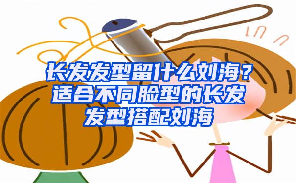 长发发型留什么刘海？适合不同脸型的长发发型搭配刘海