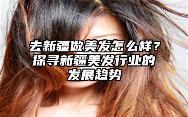 去新疆做美发怎么样？探寻新疆美发行业的发展趋势