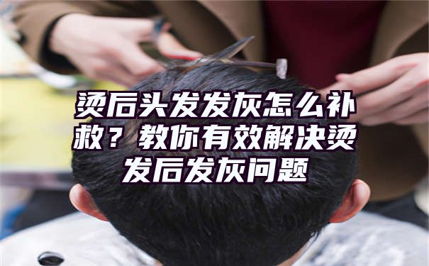 烫后头发发灰怎么补救？教你有效解决烫发后发灰问题