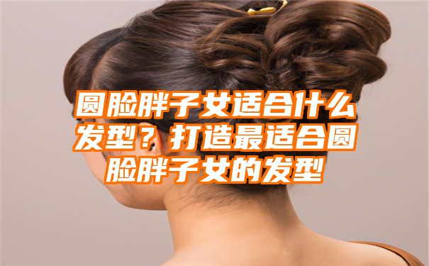 圆脸胖子女适合什么发型？打造最适合圆脸胖子女的发型