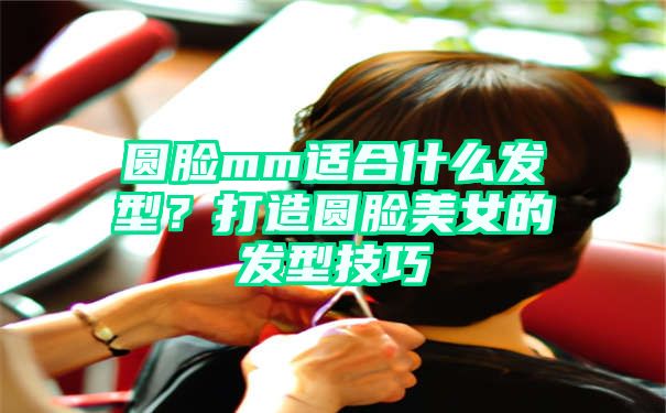 圆脸mm适合什么发型？打造圆脸美女的发型技巧