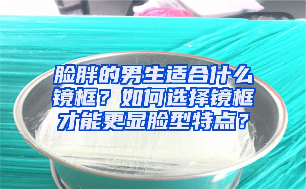 脸胖的男生适合什么镜框？如何选择镜框才能更显脸型特点？