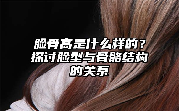 脸骨高是什么样的？探讨脸型与骨骼结构的关系