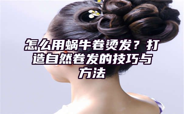 怎么用蜗牛卷烫发？打造自然卷发的技巧与方法