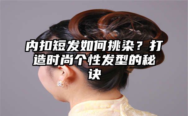 内扣短发如何挑染？打造时尚个性发型的秘诀