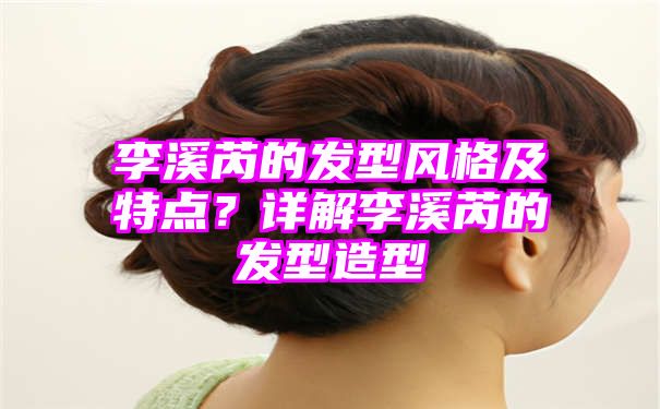 李溪芮的发型风格及特点？详解李溪芮的发型造型