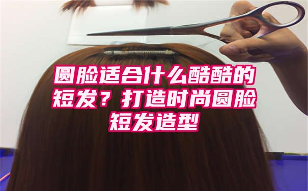 圆脸适合什么酷酷的短发？打造时尚圆脸短发造型