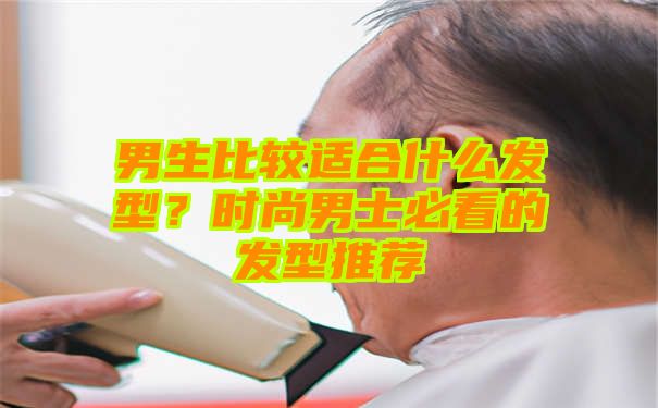 男生比较适合什么发型？时尚男士必看的发型推荐