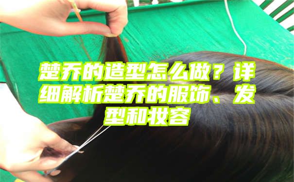 楚乔的造型怎么做？详细解析楚乔的服饰、发型和妆容