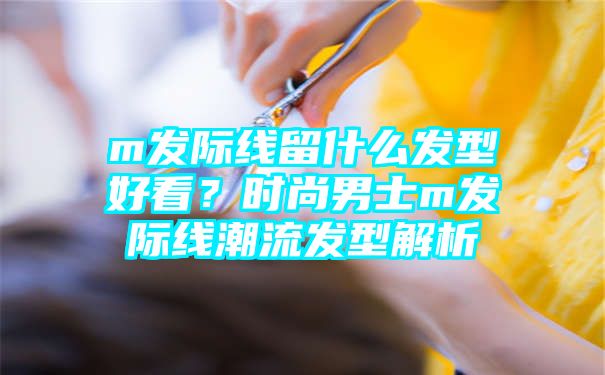 m发际线留什么发型好看？时尚男士m发际线潮流发型解析