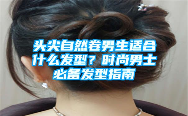 头尖自然卷男生适合什么发型？时尚男士必备发型指南