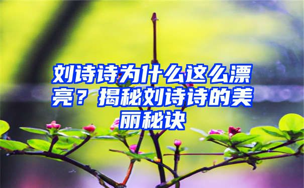 刘诗诗为什么这么漂亮？揭秘刘诗诗的美丽秘诀