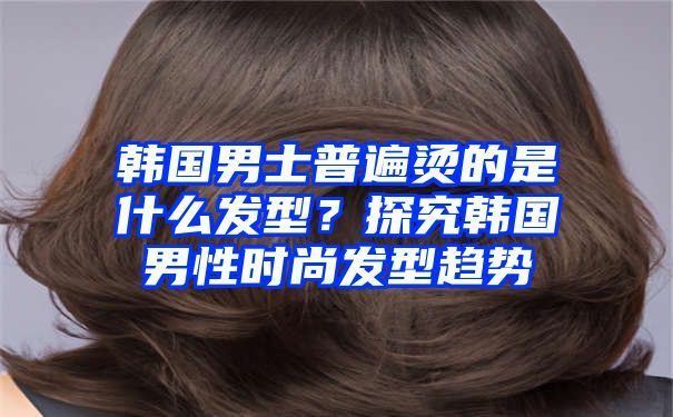 韩国男士普遍烫的是什么发型？探究韩国男性时尚发型趋势