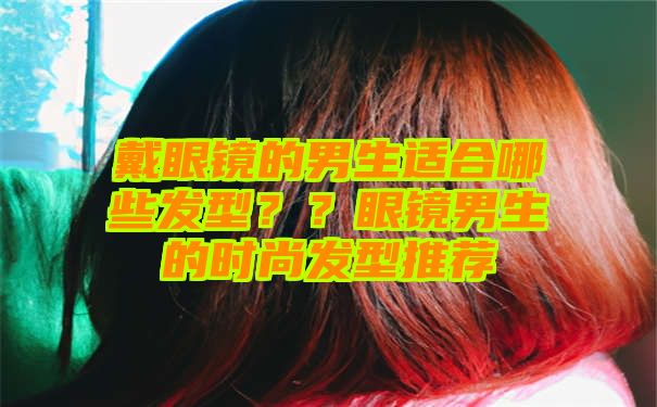 戴眼镜的男生适合哪些发型？？眼镜男生的时尚发型推荐