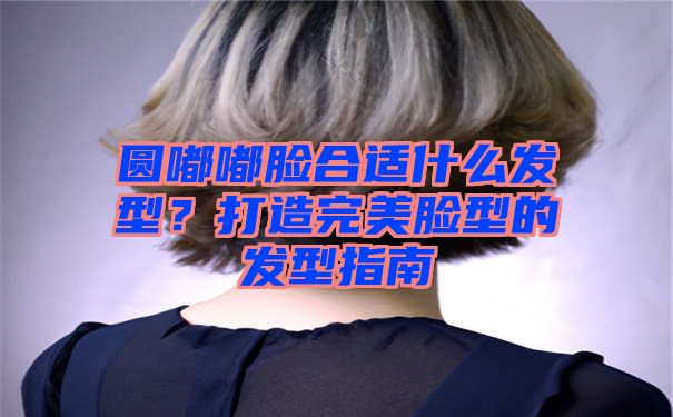 圆嘟嘟脸合适什么发型？打造完美脸型的发型指南