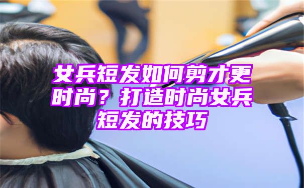 女兵短发如何剪才更时尚？打造时尚女兵短发的技巧