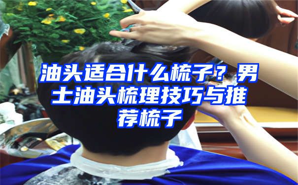 油头适合什么梳子？男士油头梳理技巧与推荐梳子