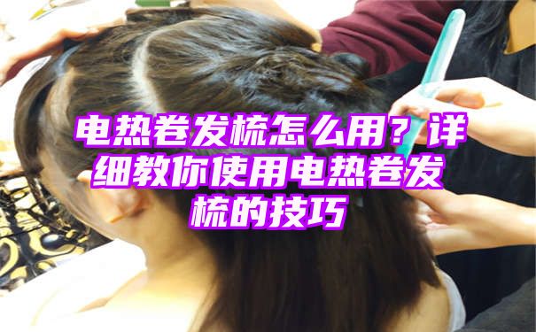 电热卷发梳怎么用？详细教你使用电热卷发梳的技巧