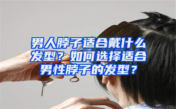 男人脖子适合戴什么发型？如何选择适合男性脖子的发型？