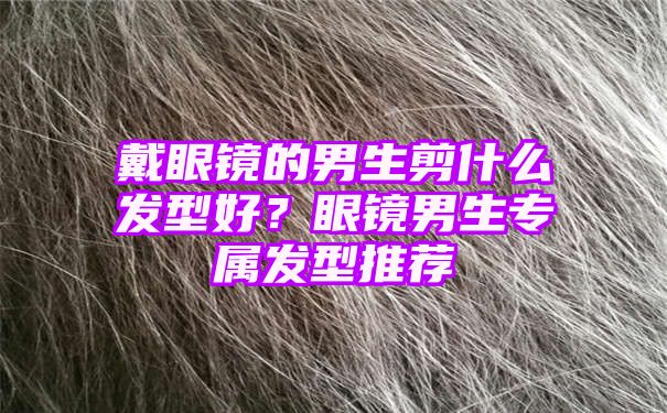 戴眼镜的男生剪什么发型好？眼镜男生专属发型推荐