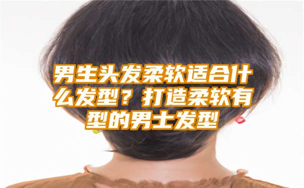 男生头发柔软适合什么发型？打造柔软有型的男士发型