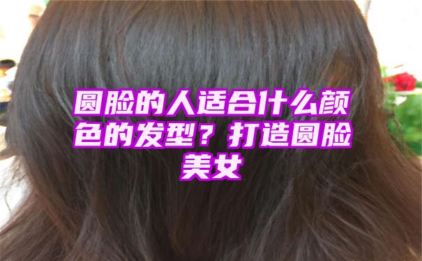 圆脸的人适合什么颜色的发型？打造圆脸美女