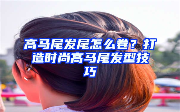 高马尾发尾怎么卷？打造时尚高马尾发型技巧