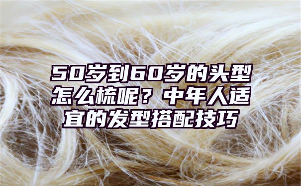 50岁到60岁的头型怎么梳呢？中年人适宜的发型搭配技巧