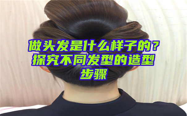 做头发是什么样子的？探究不同发型的造型步骤