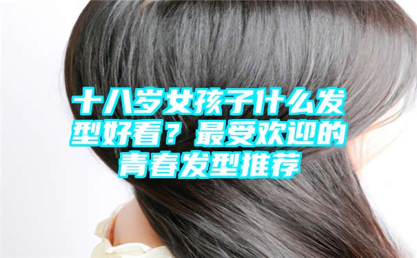 十八岁女孩子什么发型好看？最受欢迎的青春发型推荐