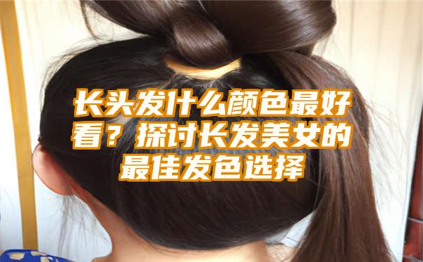 长头发什么颜色最好看？探讨长发美女的最佳发色选择