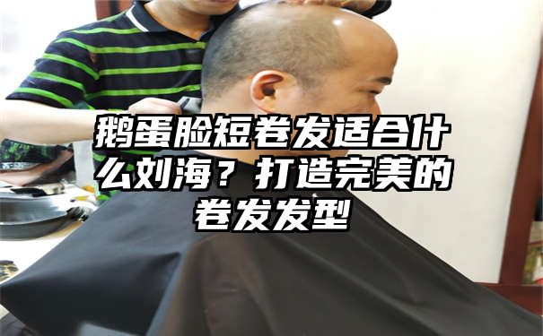 鹅蛋脸短卷发适合什么刘海？打造完美的卷发发型