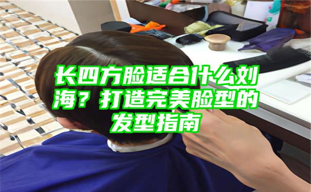 长四方脸适合什么刘海？打造完美脸型的发型指南