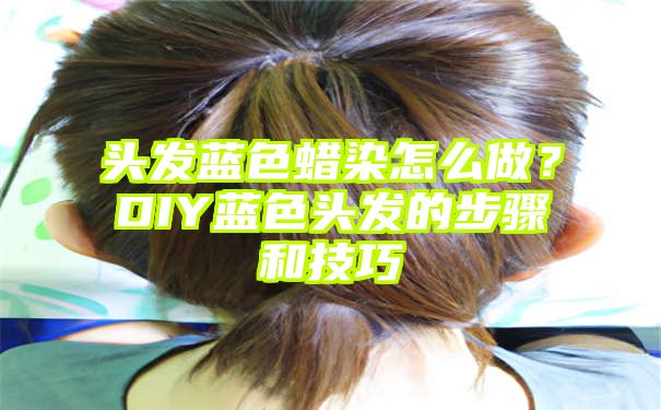 头发蓝色蜡染怎么做？DIY蓝色头发的步骤和技巧