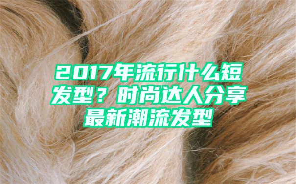 2017年流行什么短发型？时尚达人分享最新潮流发型