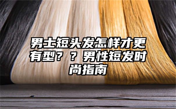 男士短头发怎样才更有型？？男性短发时尚指南