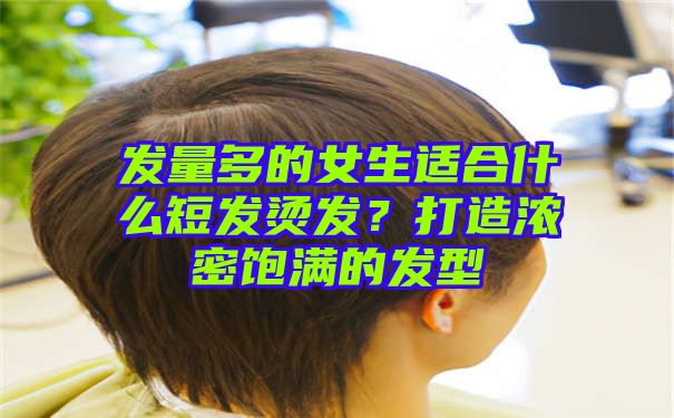 发量多的女生适合什么短发烫发？打造浓密饱满的发型