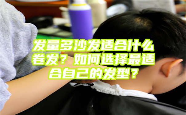 发量多沙发适合什么卷发？如何选择最适合自己的发型？