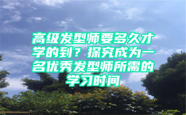 高级发型师要多久才学的到？探究成为一名优秀发型师所需的学习时间