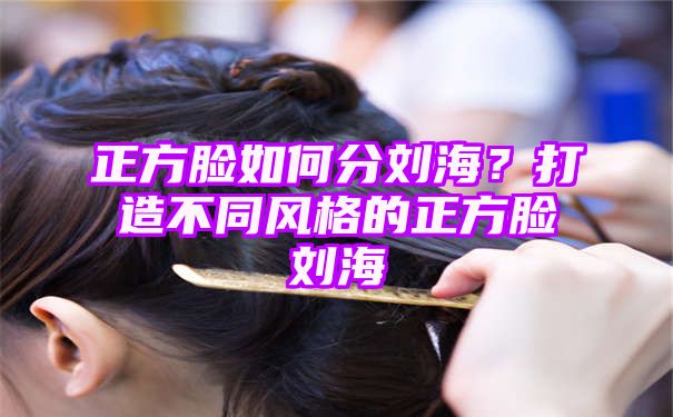 正方脸如何分刘海？打造不同风格的正方脸刘海