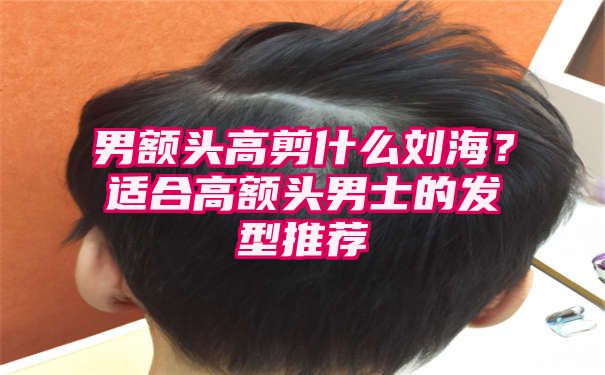 男额头高剪什么刘海？适合高额头男士的发型推荐