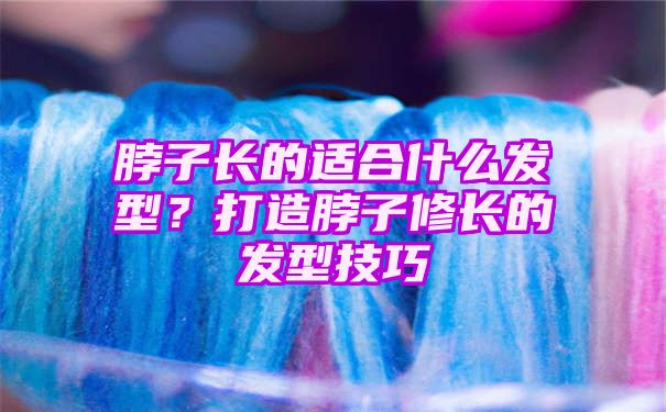 脖子长的适合什么发型？打造脖子修长的发型技巧